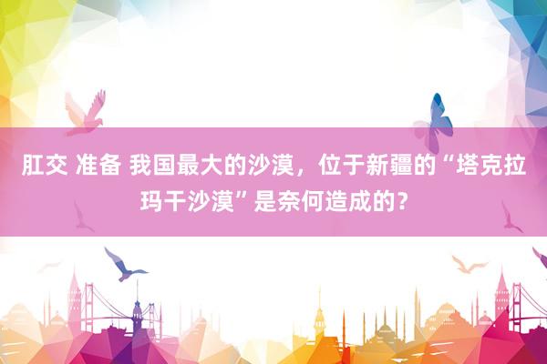 肛交 准备 我国最大的沙漠，位于新疆的“塔克拉玛干沙漠”是奈何造成的？