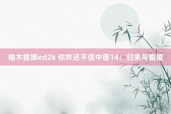 柚木提娜ed2k 你咋还不信中医14：归来与瞻望