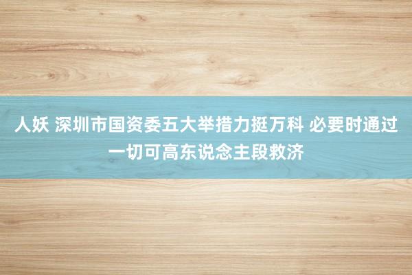 人妖 深圳市国资委五大举措力挺万科 必要时通过一切可高东说念主段救济