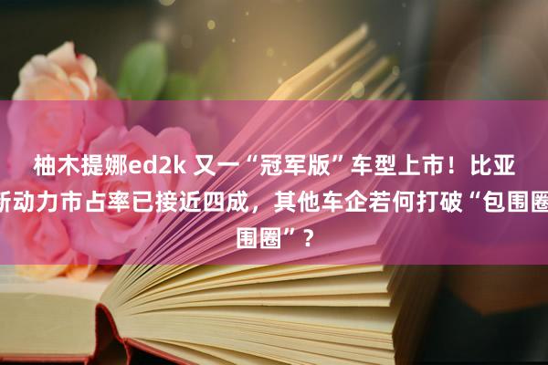 柚木提娜ed2k 又一“冠军版”车型上市！比亚迪新动力市占率已接近四成，其他车企若何打破“包围圈”？