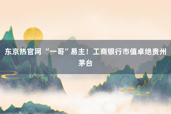 东京热官网 “一哥”易主！工商银行市值卓绝贵州茅台