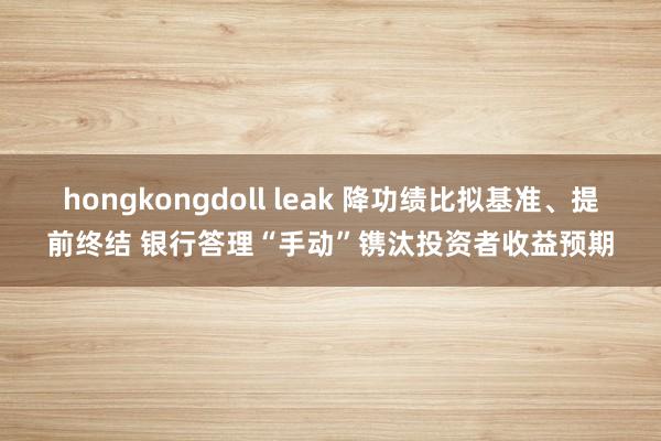 hongkongdoll leak 降功绩比拟基准、提前终结 银行答理“手动”镌汰投资者收益预期