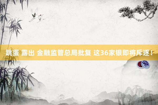 跳蛋 露出 金融监管总局批复 这36家银即将斥逐！