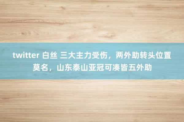 twitter 白丝 三大主力受伤，两外助转头位置莫名，山东泰山亚冠可凑皆五外助