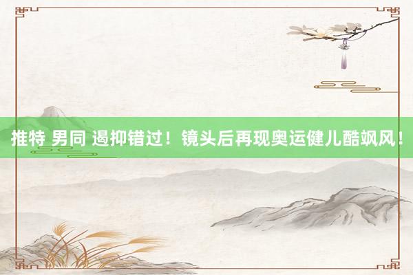 推特 男同 遏抑错过！镜头后再现奥运健儿酷飒风！