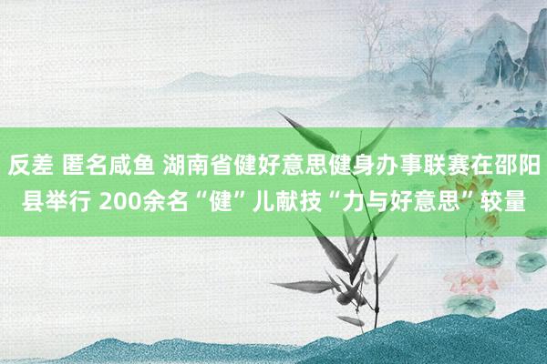 反差 匿名咸鱼 湖南省健好意思健身办事联赛在邵阳县举行 200余名“健”儿献技“力与好意思”较量