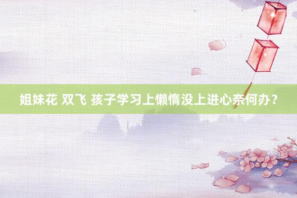 姐妹花 双飞 孩子学习上懒惰没上进心奈何办？