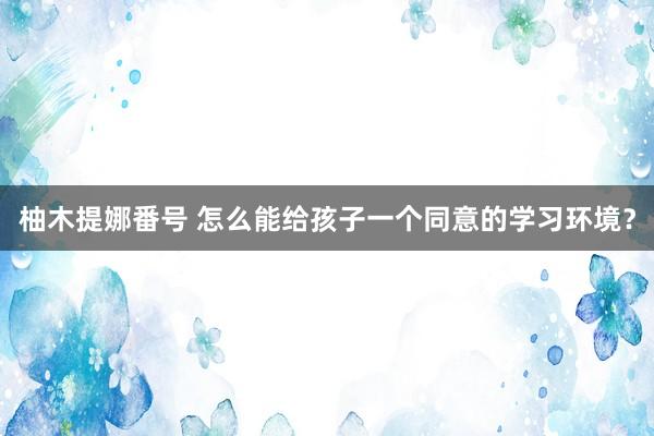 柚木提娜番号 怎么能给孩子一个同意的学习环境？