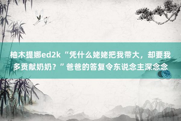 柚木提娜ed2k “凭什么姥姥把我带大，却要我多贡献奶奶？”爸爸的答复令东说念主深念念