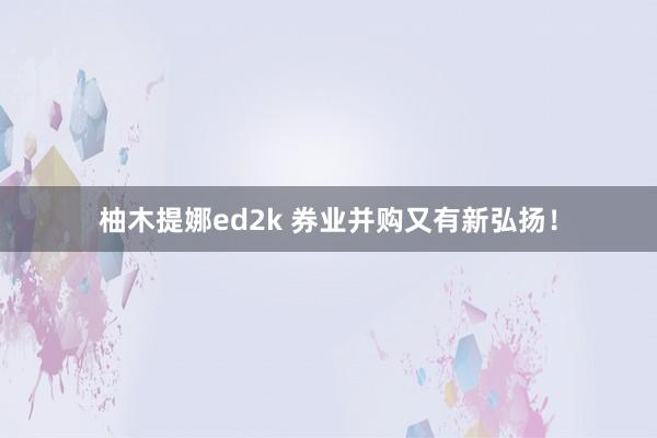 柚木提娜ed2k 券业并购又有新弘扬！