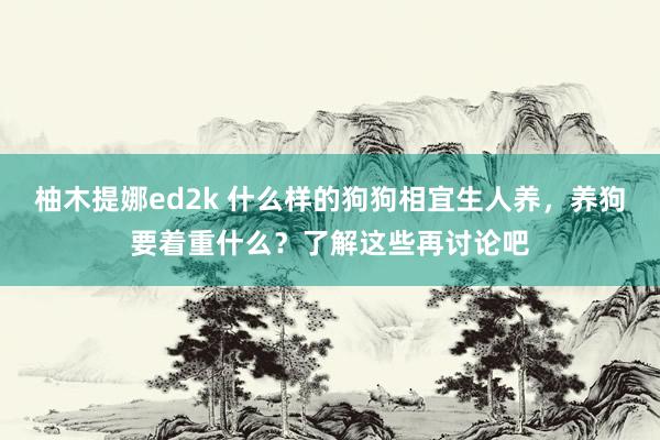 柚木提娜ed2k 什么样的狗狗相宜生人养，养狗要着重什么？了解这些再讨论吧