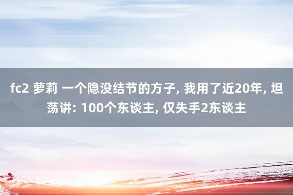 fc2 萝莉 一个隐没结节的方子, 我用了近20年, 坦荡讲: 100个东谈主, 仅失手2东谈主