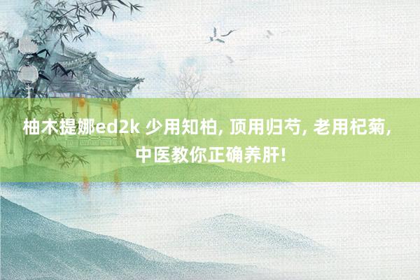 柚木提娜ed2k 少用知柏, 顶用归芍, 老用杞菊, 中医教你正确养肝!