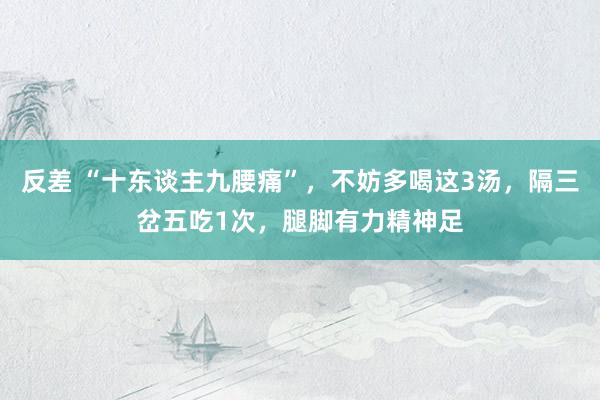 反差 “十东谈主九腰痛”，不妨多喝这3汤，隔三岔五吃1次，腿脚有力精神足