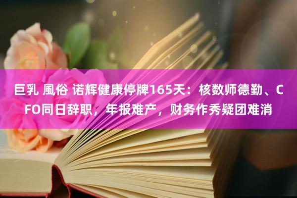 巨乳 風俗 诺辉健康停牌165天：核数师德勤、CFO同日辞职，年报难产，财务作秀疑团难消