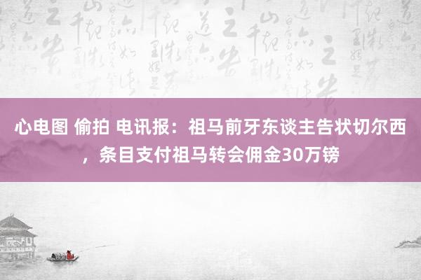 心电图 偷拍 电讯报：祖马前牙东谈主告状切尔西，条目支付祖马转会佣金30万镑