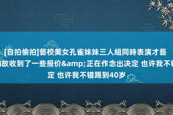 [自拍偷拍]藝校美女孔雀妹妹三人組同時表演才藝 威廉：我如故收到了一些报价&正在作念出决定 也许我不错踢到40岁