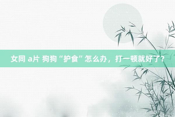 女同 a片 狗狗“护食”怎么办，打一顿就好了？