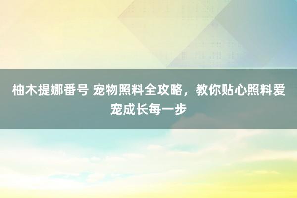 柚木提娜番号 宠物照料全攻略，教你贴心照料爱宠成长每一步