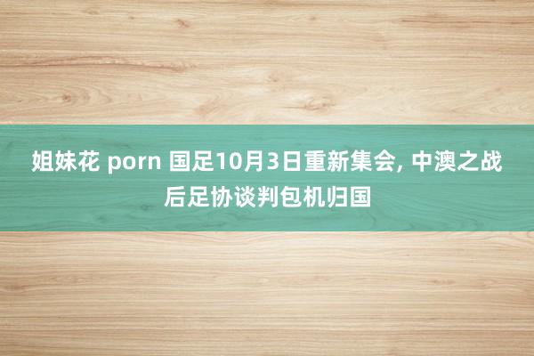 姐妹花 porn 国足10月3日重新集会, 中澳之战后足协谈判包机归国