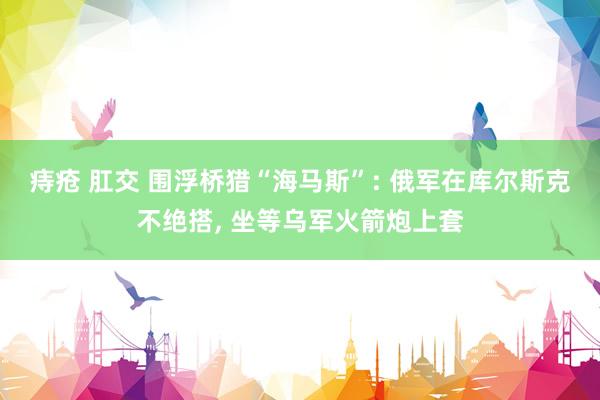 痔疮 肛交 围浮桥猎“海马斯”: 俄军在库尔斯克不绝搭, 坐等乌军火箭炮上套