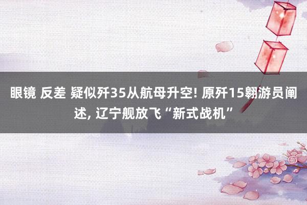 眼镜 反差 疑似歼35从航母升空! 原歼15翱游员阐述, 辽宁舰放飞“新式战机”