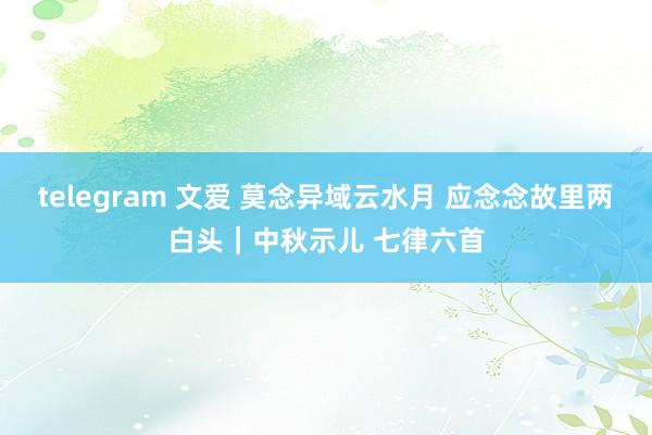 telegram 文爱 莫念异域云水月 应念念故里两白头｜中秋示儿 七律六首