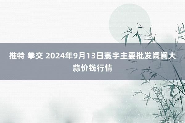 推特 拳交 2024年9月13日寰宇主要批发阛阓大蒜价钱行情