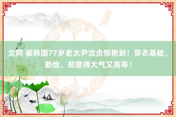 女同 被韩国77岁老太尹汝贞惊艳到！穿衣基础、勤俭，却显得大气又高等！