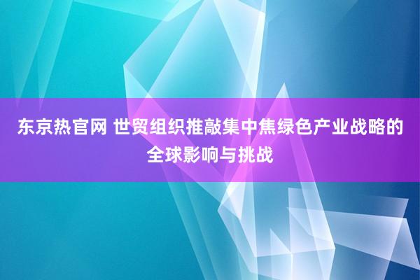 东京热官网 世贸组织推敲集中焦绿色产业战略的全球影响与挑战
