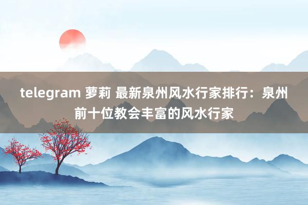 telegram 萝莉 最新泉州风水行家排行：泉州前十位教会丰富的风水行家