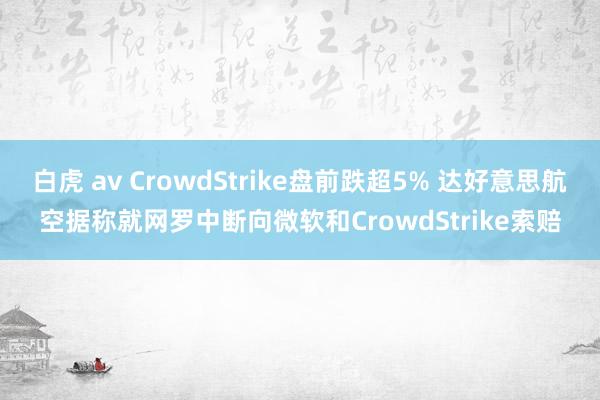白虎 av CrowdStrike盘前跌超5% 达好意思航空据称就网罗中断向微软和CrowdStrike索赔