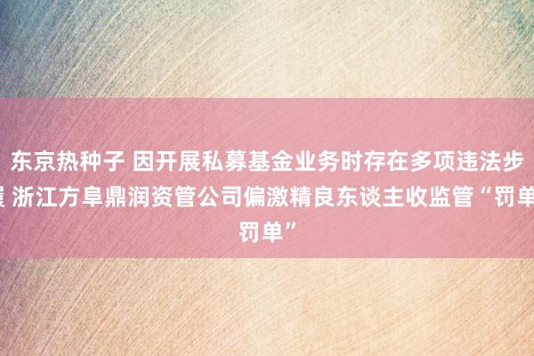 东京热种子 因开展私募基金业务时存在多项违法步履 浙江方阜鼎润资管公司偏激精良东谈主收监管“罚单”