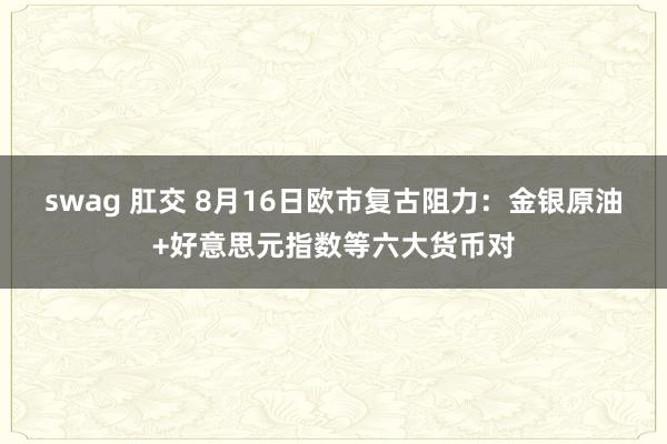 swag 肛交 8月16日欧市复古阻力：金银原油+好意思元指数等六大货币对