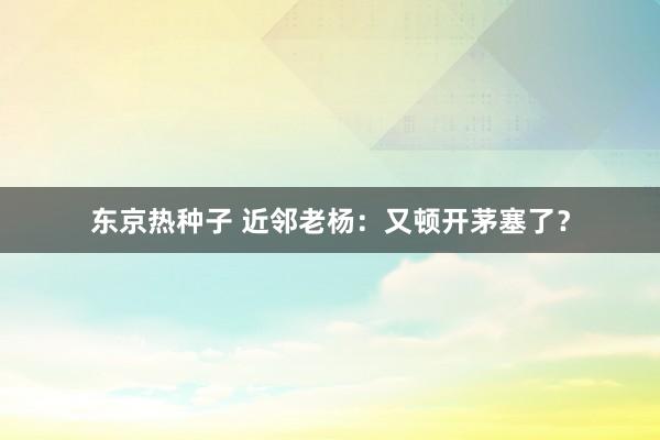 东京热种子 近邻老杨：又顿开茅塞了？