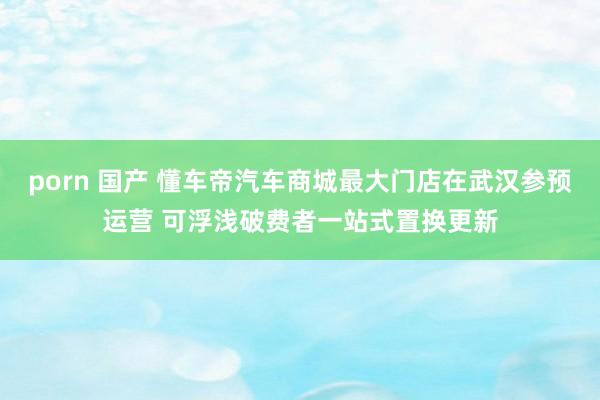 porn 国产 懂车帝汽车商城最大门店在武汉参预运营 可浮浅破费者一站式置换更新