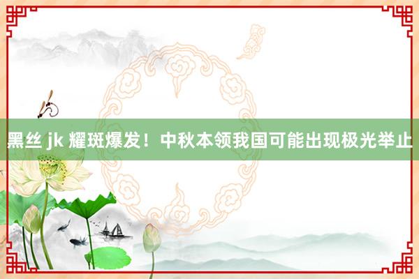 黑丝 jk 耀斑爆发！中秋本领我国可能出现极光举止