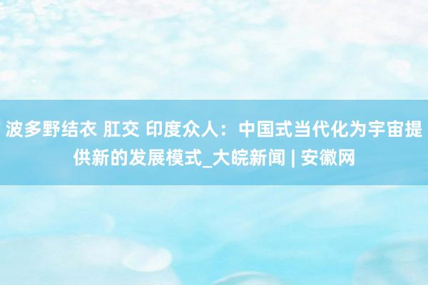 波多野结衣 肛交 印度众人：中国式当代化为宇宙提供新的发展模式_大皖新闻 | 安徽网