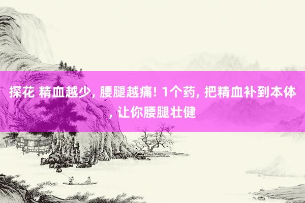 探花 精血越少, 腰腿越痛! 1个药, 把精血补到本体, 让你腰腿壮健