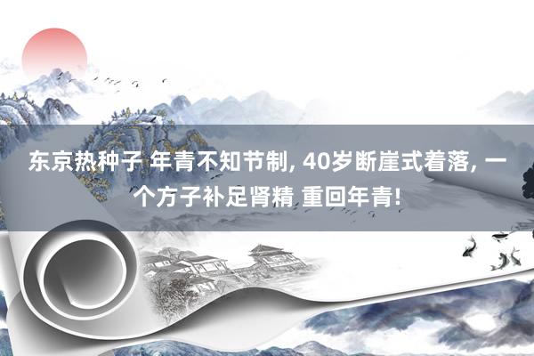 东京热种子 年青不知节制, 40岁断崖式着落, 一个方子补足肾精 重回年青!