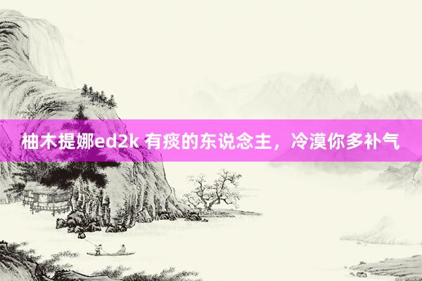 柚木提娜ed2k 有痰的东说念主，冷漠你多补气