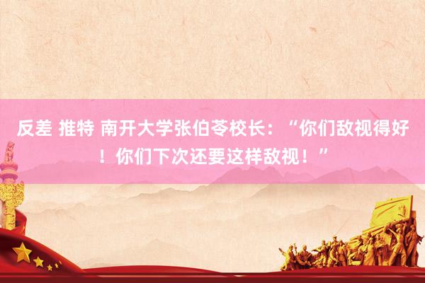 反差 推特 南开大学张伯苓校长：“你们敌视得好！你们下次还要这样敌视！”
