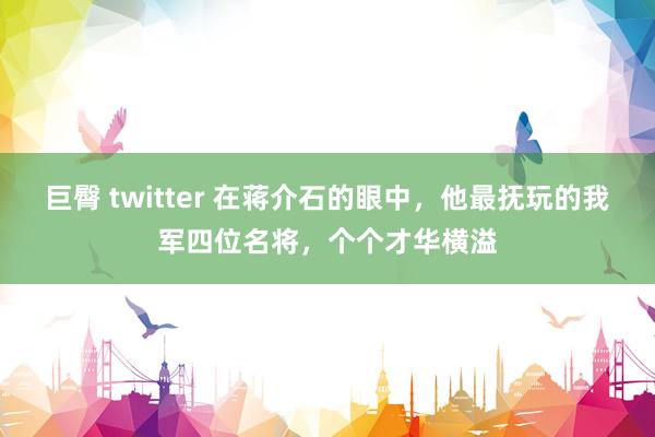 巨臀 twitter 在蒋介石的眼中，他最抚玩的我军四位名将，个个才华横溢