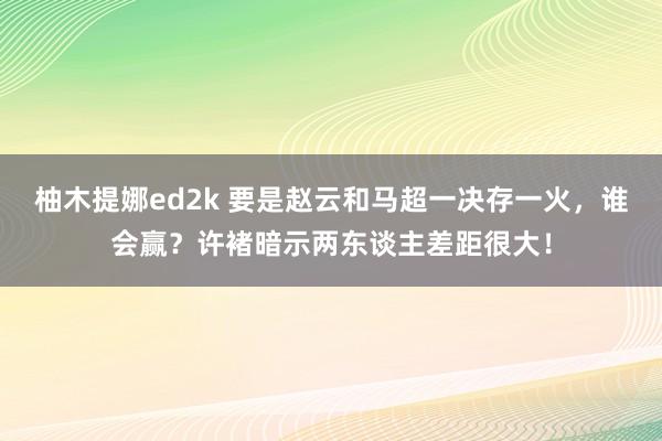 柚木提娜ed2k 要是赵云和马超一决存一火，谁会赢？许褚暗示两东谈主差距很大！