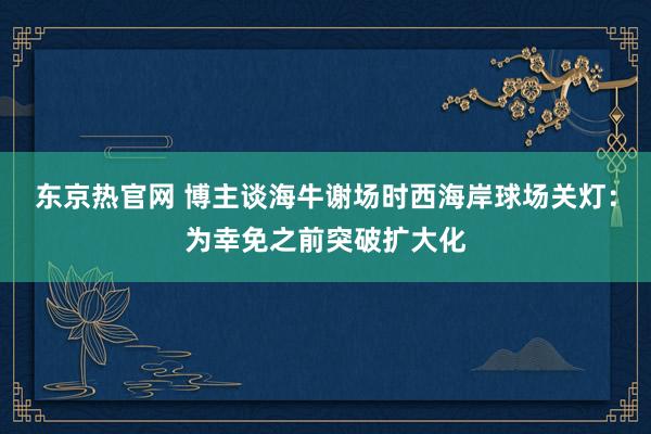 东京热官网 博主谈海牛谢场时西海岸球场关灯：为幸免之前突破扩大化