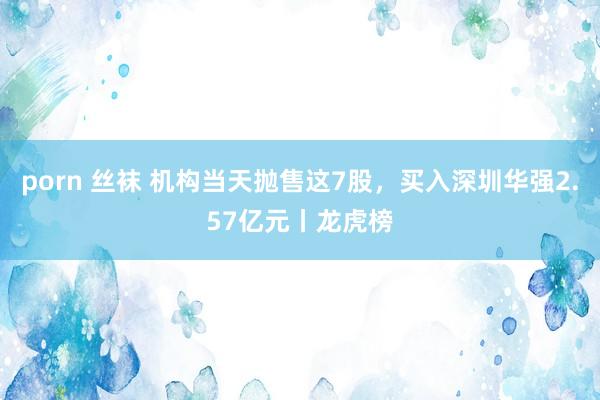 porn 丝袜 机构当天抛售这7股，买入深圳华强2.57亿元丨龙虎榜