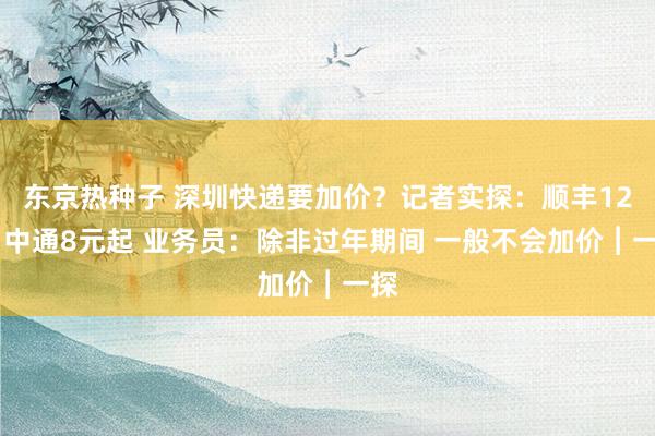 东京热种子 深圳快递要加价？记者实探：顺丰12元 中通8元起 业务员：除非过年期间 一般不会加价︱一探