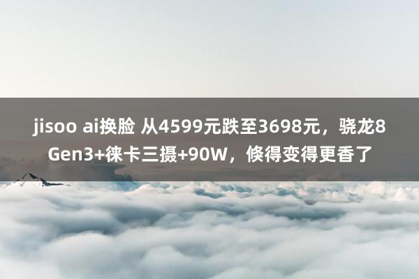 jisoo ai换脸 从4599元跌至3698元，骁龙8Gen3+徕卡三摄+90W，倏得变得更香了