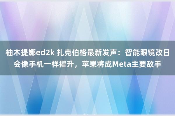 柚木提娜ed2k 扎克伯格最新发声：智能眼镜改日会像手机一样擢升，苹果将成Meta主要敌手
