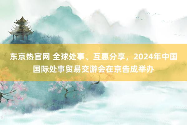东京热官网 全球处事、互惠分享，2024年中国国际处事贸易交游会在京告成举办
